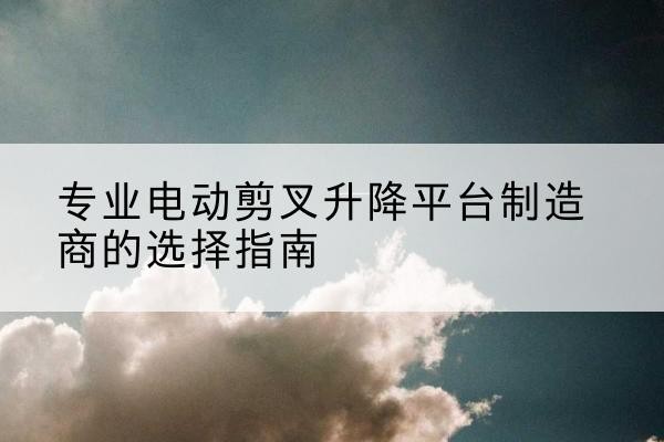 广水电动剪叉升降平台厂家-专业电动剪叉升降平台制造商的选择指南