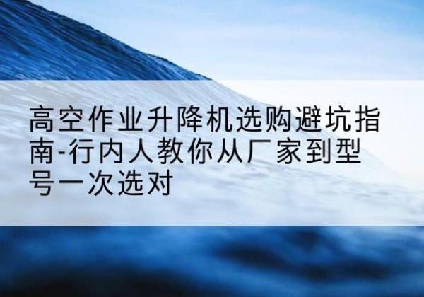 广水升降平台厂家-高空作业升降机选购避坑指南-行内人教你从厂家到型号一次选对