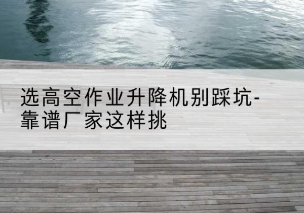广水剪叉式升降机厂家-选高空作业升降机别踩坑-靠谱厂家这样挑