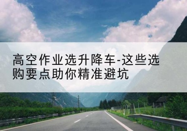 广水升降车厂家-高空作业选升降车-这些选购要点助你*避坑
