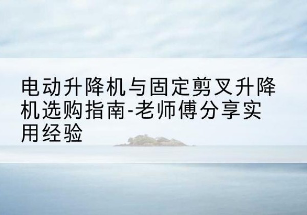 广水电动升降机怎么选-电动升降机与固定剪叉升降机选购指南-老师傅分享实用经验