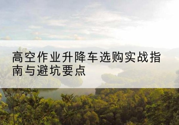 广水升降车怎么选-高空作业升降车选购实战指南与避坑要点