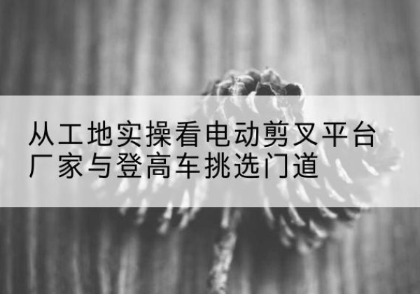 广水电动剪叉升降平台厂家-从工地实操看电动剪叉平台厂家与登高车挑选门道