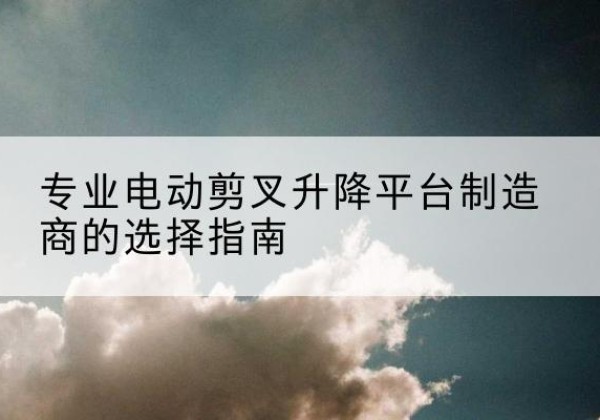 广水电动剪叉升降平台厂家-专业电动剪叉升降平台制造商的选择指南