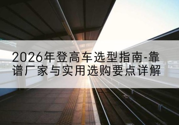 广水登高车厂家推荐-2026年登高车选型指南-靠谱厂家与实用选购要点详解